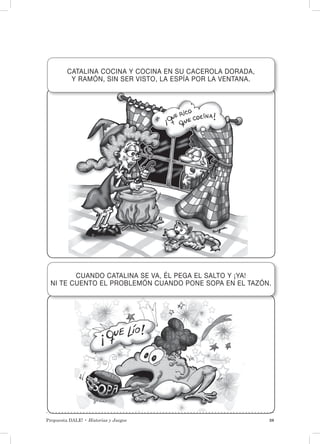 Propuesta DALE! • Historias y Juegos 39
CATALINA COCINA Y COCINA EN SU CACEROLA DORADA,
Y RAMÓN, SIN SER VISTO, LA ESPÍA POR LA VENTANA.
CUANDO CATALINA SE VA, ÉL PEGA EL SALTO Y ¡YA!
NI TE CUENTO EL PROBLEMÓN CUANDO PONE SOPA EN EL TAZÓN.
 