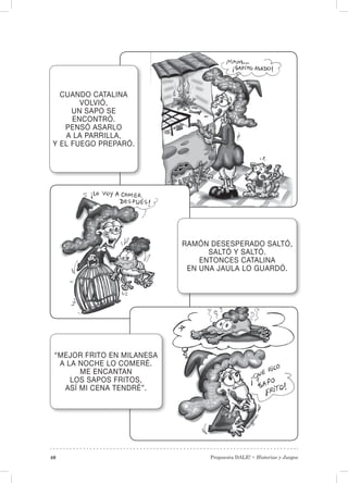 Propuesta DALE! • Historias y Juegos40
CUANDO CATALINA
VOLVIÓ,
UN SAPO SE
ENCONTRÓ.
PENSÓ ASARLO
A LA PARRILLA,
Y EL FUEGO PREPARÓ.
RAMÓN DESESPERADO SALTÓ,
SALTÓ Y SALTÓ.
ENTONCES CATALINA
EN UNA JAULA LO GUARDÓ.
“MEJOR FRITO EN MILANESA
A LA NOCHE LO COMERÉ.
ME ENCANTAN
LOS SAPOS FRITOS,
ASÍ MI CENA TENDRÉ”.
 