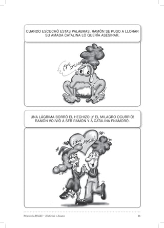 Propuesta DALE! • Historias y Juegos 41
CUANDO ESCUCHÓ ESTAS PALABRAS, RAMÓN SE PUSO A LLORAR
SU AMADA CATALINA LO QUERÍA ASESINAR.
UNA LÁGRIMA BORRÓ EL HECHIZO ¡Y EL MILAGRO OCURRIÓ!
RAMÓN VOLVIÓ A SER RAMÓN Y A CATALINA ENAMORÓ.
 
