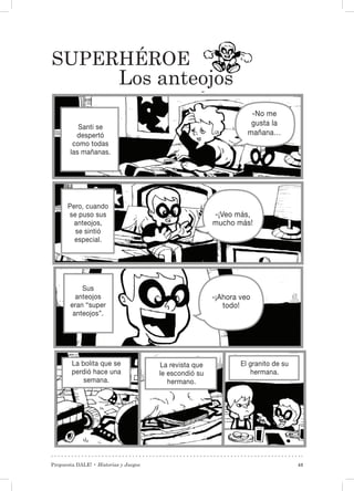 Propuesta DALE! • Historias y Juegos 43
Superhéroe
Los anteojos
Santi se
despertó
como todas
las mañanas.
Pero, cuando
se puso sus
anteojos,
se sintió
especial.
Sus
anteojos
eran “super
anteojos”.
La bolita que se
perdió hace una
semana.
La revista que
le escondió su
hermano.
El granito de su
hermana.
-No me
gusta la
mañana…
-¡Veo más,
mucho más!
-¡Ahora veo
todo!
 