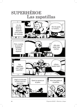 Propuesta DALE! • Historias y Juegos44
Superhéroe
Las zapatillas
Un día
después,
Santi se
despertó
como todas
las mañanas.
Pero, cuando
se puso las
zapatillas,
se sintió
especial.
Sus
zapatillas
eran “súper
zapatillas”.
Llegó a la escuela
primero que sus
hermanos.
Ganó la carrera en
el patio.
Hizo tres goles en
el partido.
-¡Mis pies
están más
fuertes!
-No me gusta
la mañana…
-¡Ahora
puedo todo!
 