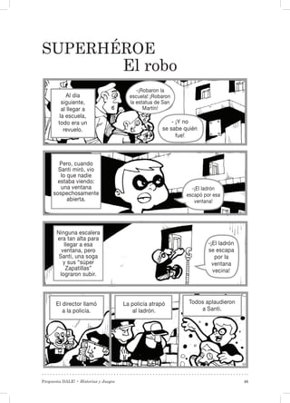 Propuesta DALE! • Historias y Juegos 45
Superhéroe
El robo
El director llamó
a la policía.
La policía atrapó
al ladrón.
Todos aplaudieron
a Santi.
-¡Robaron la
escuela! ¡Robaron
la estatua de San
Martín!
- ¡Y no
se sabe quién
fue!
-¡El ladrón
escapó por esa
ventana!
Al día
siguiente,
al llegar a
la escuela,
todo era un
revuelo.
Pero, cuando
Santi miró, vio
lo que nadie
estaba viendo:
una ventana
sospechosamente
abierta.
Ninguna escalera
era tan alta para
llegar a esa
ventana, pero
Santi, una soga
y sus “súper
Zapatillas”
lograron subir.
-¡El ladrón
se escapa
por la
ventana
vecina!
 