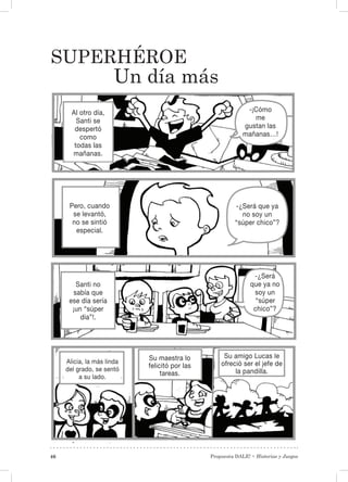 Propuesta DALE! • Historias y Juegos46
Superhéroe
Un día más
Al otro día,
Santi se
despertó
como
todas las
mañanas.
Pero, cuando
se levantó,
no se sintió
especial.
Santi no
sabía que
ese día sería
¡un “súper
día”!.
Alicia, la más linda
del grado, se sentó
a su lado.
Su maestra lo
felicitó por las
tareas.
Su amigo Lucas le
ofreció ser el jefe de
la pandilla.
-¡Cómo
me
gustan las
mañanas…!
-¿Será que ya
no soy un
“súper chico”?
-¿Será
que ya no
soy un
“súper
chico”?
 