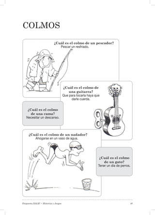 Propuesta DALE! • Historias y Juegos 47
colmos
¿Cuál es el colmo de un nadador?
Ahogarse en un vaso de agua.
¿Cuál es el colmo de un pescador?
Pescar un resfriado.
¿Cuál es el colmo de
una guitarra?
Que para tocarla haya que
darle cuerda.
¿Cuál es el colmo
de una cama?
Necesitar un descanso.
¿Cuál es el colmo
de un gato?
Tener un día de perros.
 
