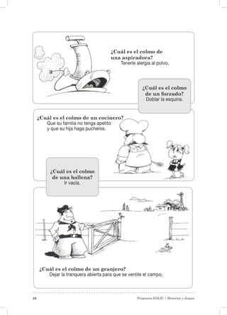 Propuesta DALE! • Historias y Juegos48
¿Cuál es el colmo de un cocinero?
Que su familia no tenga apetito
y que su hija haga pucheros.
¿Cuál es el colmo de
una aspiradora?
Tenerle alergia al polvo.
¿Cuál es el colmo de un granjero?
Dejar la tranquera abierta para que se ventile el campo.
¿Cuál es el colmo
de un forzudo?
Doblar la esquina.
¿Cuál es el colmo
de una ballena?
Ir vacía.
 