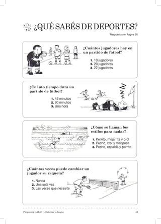 Propuesta DALE! • Historias y Juegos 49
¿Quésabésdedeportes?
1. Nunca
2. Una sola vez
3. Las veces que necesite
¿Cuántos jugadores hay en
un partido de fútbol?
1. 10 jugadores
2. 20 jugadores
3. 22 jugadores
¿Cuánto tiempo dura un
partido de fútbol?
1. 45 minutos
2. 90 minutos
3. Una hora
1. Perrito, mojarrita y crol
2. Pecho, crol y mariposa
3. Pecho, espalda y perrito
¿Cuántas veces puede cambiar un
jugador su raqueta?
¿Cómo se llaman los
estilos para nadar?
Respuestas en Página 58
 