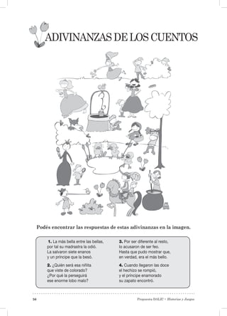 Propuesta DALE! • Historias y Juegos50
Adivinanzasdeloscuentos
Podés encontrar las respuestas de estas adivinanzas en la imagen.
1. La más bella entre las bellas,
por tal su madrastra la odió.
La salvaron siete enanos
y un príncipe que la besó.
2. ¿Quién será esa niñita
que viste de colorado?
¿Por qué la perseguirá
ese enorme lobo malo?
3. Por ser diferente al resto,
lo acusaron de ser feo.
Hasta que pudo mostrar que,
en verdad, era el más bello.
4. Cuando llegaron las doce
el hechizo se rompió,
y el príncipe enamorado
su zapato encontró.
 