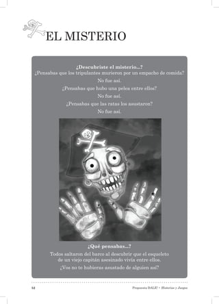 Propuesta DALE! • Historias y Juegos52
El misterio
¿Descubriste el misterio...?
¿Pensabas que los tripulantes murieron por un empacho de comida?
No fue así.
¿Pensabas que hubo una pelea entre ellos?
No fue así.
¿Pensabas que las ratas los asustaron?
No fue así.
¿Qué pensabas...?
Todos saltaron del barco al descubrir que el esqueleto
de un viejo capitán asesinado vivía entre ellos.
¿Vos no te hubieras asustado de alguien así?
 
