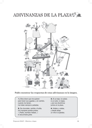 Propuesta DALE! • Historias y Juegos 53
Adivinanzas de la plaza
Podés encontrar las respuestas de estas adivinanzas en la imagen.
1. Ellos dicen que me quieren
para hacer sus jugadas, y en cambio,
cuando me tienen,
me tratan siempre a patadas.
2. De chocolate, vainilla o frutilla,
sus manjares podrás probar.
—¡Palito, bombón helado...!
lo escucharás gritar.
3. Si yo bajo, tú subes;
si yo subo, tu bajas,
y así nos divertimos
juntos en la plaza.
4. Volaba y volaba,
y desde abajo
un niño lo sujetaba.
 