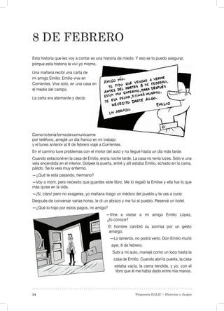 Propuesta DALE! • Historias y Juegos54
8 de febrero
Esta historia que les voy a contar es una historia de miedo. Y eso se lo puedo asegurar,
porque esta historia la viví yo mismo.
Una mañana recibí una carta de
mi amigo Emilio. Emilio vive en
Corrientes. Vive solo, en una casa en
el medio del campo.
La carta era alarmante y decía:
Comonoteníaformadecomunicarme
por teléfono, arreglé un día franco en mi trabajo
y el lunes anterior al 8 de febrero viajé a Corrientes.
En el camino tuve problemas con el motor del auto y no llegué hasta un día más tarde.
Cuando estacioné en la casa de Emilio, era la noche tarde. La casa no tenía luces. Sólo vi una
vela encendida en el interior. Golpeé la puerta, entré y allí estaba Emilio, echado en la cama,
pálido. Se lo veía muy enfermo.
—¿Qué te está pasando, hermano?
—Voy a morir, pero necesito que guardes este libro. Me lo regaló la Emilse y ella fue lo que
más quise en la vida.
—¡Sí, claro! pero no exageres, yo mañana traigo un médico del pueblo y te vas a curar.
Después de conversar varias horas, le di un abrazo y me fui al pueblo. Reservé un hotel.
—¿Qué lo trajo por estos pagos, mi amigo?
—Vine a visitar a mi amigo Emilio López,
¿lo conoce?
El hombre cambió su sonrisa por un gesto
amargo.
—Lo lamento, no podrá verlo. Don Emilio murió
ayer, 8 de febrero.
Subí a mi auto, manejé como un loco hasta la
casa de Emilio. Cuando abrí la puerta, la casa
estaba vacía, la cama tendida, y yo, con el
libro que él me había dado entre mis manos.
 