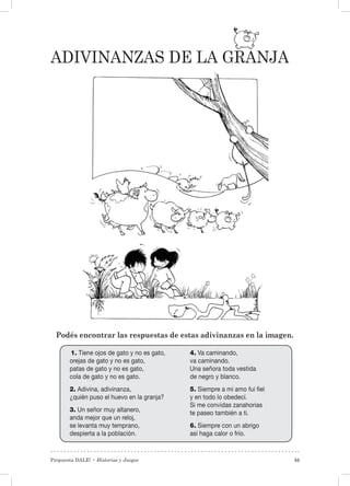 Propuesta DALE! • Historias y Juegos 55
Adivinanzas de la granja
Podés encontrar las respuestas de estas adivinanzas en la imagen.
1. Tiene ojos de gato y no es gato,
orejas de gato y no es gato,
patas de gato y no es gato,
cola de gato y no es gato.
2. Adivina, adivinanza,
¿quién puso el huevo en la granja?
3. Un señor muy altanero,
anda mejor que un reloj,
se levanta muy temprano,
despierta a la población.
4. Va caminando,
va caminando.
Una señora toda vestida
de negro y blanco.
5. Siempre a mi amo fui fiel
y en todo lo obedecí.
Si me convidas zanahorias
te paseo también a ti.
6. Siempre con un abrigo
así haga calor o frío.
 