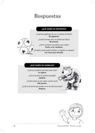 Propuesta DALE! • Historias y Juegos56
¿Cuántos jugadores hay en un partido de fútbol?
22 jugadores.
¿Cuánto tiempo dura un partido de fútbol?
90 minutos.
¿Cómo se llaman los estilos para nadar?
Pecho, crol, mariposa.
¿Cuántas veces puede cambiar un jugador su raqueta?
Las veces que necesite.
¿Cuál es el insecto que hace más ruido?
La cigarra.
¿Cómo se llama la hembra del jabalí?
Jabalina.
¿Cuánto pesa un oso negro cuando nace?
200 gramos.
¿Cuál es el animal que puede ver en la total oscuridad?
Ninguno.
¿QUÉ SABÉS DE DEPORTES?
¿QUÉ SABÉS DE ANIMALES?
Respuestas
 