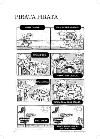 Propuesta DALE! • Historias y Juegos6
Pirata pirata
PIRATA CAMINA. PIRATA CAMINA RÁPIDO.
PIRATA COME.
PIRATA COME UN SAPO.
PIRATA TOMA.
PIRATA TOMA AGUA SALADA.
PIRATA MIRA.
PIRATA MIRA LAS OLAS
¡Y LAS MUJERES!
 