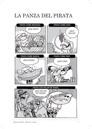Propuesta DALE! • Historias y Juegos 7
La Panza del pirata
¡MUY
DULCE!
¡QUÉ RICO!
¡DELICIOSO!
¡QUÉ VIDA!
¡QUÉ DOLOR
DE PANZA!
PIRATA COME UVAS.
PIRATA CON DOLOR DE PANZA.
PIRATA TOMA VINO.PIRATA COME SANDÍA.
PIRATA COME MANZANA.
 