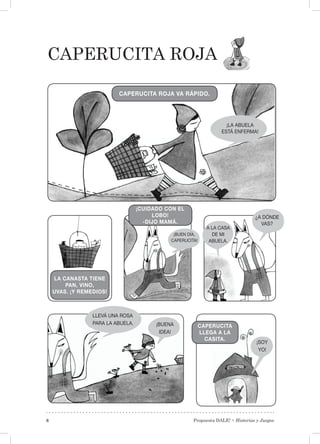 Propuesta DALE! • Historias y Juegos8
Caperucita roja
¡LA ABUELA
ESTÁ ENFERMA!
CAPERUCITA ROJA VA RÁPIDO.
LA CANASTA TIENE
PAN, VINO,
UVAS. ¡Y REMEDIOS!
¡CUIDADO CON EL
LOBO!
-DIJO MAMÁ.
¡BUEN DÍA,
CAPERUCITA!
A LA CASA
DE MI
ABUELA.
¿A DÓNDE
VAS?
CAPERUCITA
LLEGA A LA
CASITA.
LLEVÁ UNA ROSA
PARA LA ABUELA. ¡BUENA
IDEA!
¡SOY
YO!
 