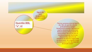 Algum dia
essa
desigualdade
desaparecerá?
“Eternas somente as leis de Deus o
são. Não vês que dia a dia ela
gradualmente se apaga?
Desaparecerá quando o egoísmo e o
orgulho deixarem de predominar.
Restará apenas a desigualdade do
merecimento. Dia virá em que os
membros da grande família dos
filhos de Deus deixarão de
considerar-se como de sangue mais
ou menos puro. Só o Espírito é mais
ou menos puro e isso não depende
da posição social.”
Questão 806,
“a”, LE
 