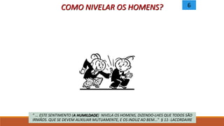 COMO NIVELAR OS HOMENS?
“ ... ESTE SENTIMENTO (A HUMILDADE) NIVELA OS HOMENS, DIZENDO-LHES QUE TODOS SÃO
IRMÃOS. QUE SE DEVEM AUXILIAR MUTUAMENTE, E OS INDUZ AO BEM...” § 11- LACORDAIRE
6
 