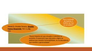 Para a evolução
do Espírito, é
melhor ser rico
ou ser pobre?
FRANCO, Divaldo Pereira. Divaldo
Franco Responde, Vol. 2, pág.
142.
“Pouco importa em que situação o indivíduo se
encontra. O essencial é que seja justo e digno na
pobreza que mantém honorabilidade, ou na abundância
que mantém a generosidade.”
 