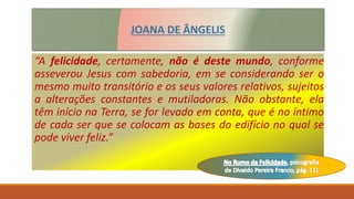 “A felicidade, certamente, não é deste mundo, conforme
asseverou Jesus com sabedoria, em se considerando ser o
mesmo muito transitório e os seus valores relativos, sujeitos
a alterações constantes e mutiladoras. Não obstante, ela
têm início na Terra, se for levado em conta, que é no íntimo
de cada ser que se colocam as bases do edifício no qual se
pode viver feliz.”
JOANA DE ÂNGELIS
 