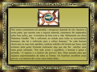 Nós somos construtores do amanhã, o progresso depende de nós, façamos a
nossa parte, que mesmo sem a riqueza material, estaríamos tão amparados
pelas boas ações, que viveríamos de bem com a vida. Sabiamente nos disse
Mahatma Gandhi: "Há o suficiente no mundo para todas as necessidades
humanas; não há o suficiente para a cobiça humana." Se cada homem
observasse as suas reais aptidões, nenhum trabalho útil ficaria por fazer, nem
teríamos tanta gente frustrada realizando algo que não lhe satisfaz, nem
tanta gente sobrando. "Em tudo existe o equilíbrio; o homem é quem o
perturba. “A riqueza e a miséria são provas? Sim. Deus permite para que
sejamos experimentados de todas as formas. Os Espíritos escolhem essas
provas, e na maioria das vezes caem diante delas.
 