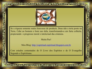 Se a riqueza somente males houvesse de produzir, Deus não a teria posto na
Terra. Cabe ao homem o bom uso dela, transformando-a em farta colheita,
propiciando o progresso moral e intelectual das criaturas.
Muita Paz!
Meu Blog: http://espiritual-espiritual.blogspot.com.br
Com estudos comentados de O Livro dos Espíritos e de O Evangelho
Segundo o Espiritismo.
 