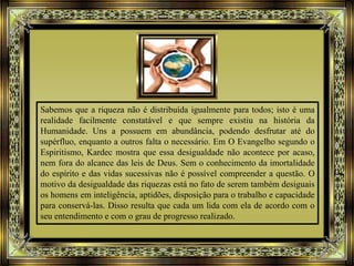 Sabemos que a riqueza não é distribuída igualmente para todos; isto é uma
realidade facilmente constatável e que sempre existiu na história da
Humanidade. Uns a possuem em abundância, podendo desfrutar até do
supérfluo, enquanto a outros falta o necessário. Em O Evangelho segundo o
Espiritismo, Kardec mostra que essa desigualdade não acontece por acaso,
nem fora do alcance das leis de Deus. Sem o conhecimento da imortalidade
do espírito e das vidas sucessivas não é possível compreender a questão. O
motivo da desigualdade das riquezas está no fato de serem também desiguais
os homens em inteligência, aptidões, disposição para o trabalho e capacidade
para conservá-las. Disso resulta que cada um lida com ela de acordo com o
seu entendimento e com o grau de progresso realizado.
 