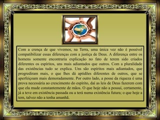Com a crença de que vivemos, na Terra, uma única vez não é possível
compatibilizar essas diferenças com a justiça de Deus. A diferença entre os
homens somente encontraria explicação no fato de terem sido criados
diferentes os espíritos, uns mais adiantados que outros. Com a pluralidade
das existências tudo se explica. Uns são espíritos mais adiantados, que
progrediram mais, o que lhes dá aptidões diferentes de outros, que se
aperfeiçoam mais demoradamente. Por outro lado, a posse da riqueza é uma
prova necessária ao crescimento do espírito, daí as leis de Deus fazerem com
que ela mude constantemente de mãos. O que hoje não a possui, certamente,
já a teve em existência passada ou a terá numa existência futura; o que hoje a
tem, talvez não a tenha amanhã.
 