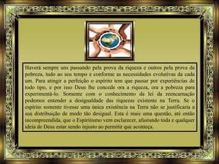 Haverá sempre uns passando pela prova da riqueza e outros pela prova da
pobreza, tudo ao seu tempo e conforme as necessidades evolutivas da cada
um. Para atingir a perfeição o espírito tem que passar por experiências de
todo tipo, e por isso Deus lhe concede ora a riqueza, ora a pobreza para
experimentá-lo. Somente com o conhecimento da lei da reencarnação
podemos entender a desigualdade das riquezas existente na Terra. Se o
espírito somente tivesse uma única existência na Terra não se justificaria a
sua distribuição de modo tão desigual. Esta é mais uma questão, até então
incompreendida, que o Espiritismo vem esclarecer, afastando toda e qualquer
ideia de Deus estar sendo injusto ao permitir que aconteça.
 
