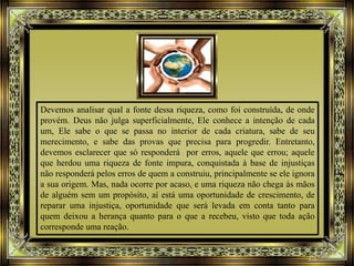 Devemos analisar qual a fonte dessa riqueza, como foi construída, de onde
provém. Deus não julga superficialmente, Ele conhece a intenção de cada
um, Ele sabe o que se passa no interior de cada criatura, sabe de seu
merecimento, e sabe das provas que precisa para progredir. Entretanto,
devemos esclarecer que só responderá por erros, aquele que errou; aquele
que herdou uma riqueza de fonte impura, conquistada à base de injustiças
não responderá pelos erros de quem a construiu, principalmente se ele ignora
a sua origem. Mas, nada ocorre por acaso, e uma riqueza não chega às mãos
de alguém sem um propósito, aí está uma oportunidade de crescimento, de
reparar uma injustiça, oportunidade que será levada em conta tanto para
quem deixou a herança quanto para o que a recebeu, visto que toda ação
corresponde uma reação.
 