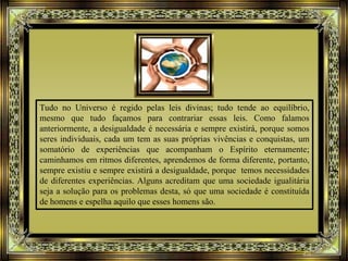 Tudo no Universo é regido pelas leis divinas; tudo tende ao equilíbrio,
mesmo que tudo façamos para contrariar essas leis. Como falamos
anteriormente, a desigualdade é necessária e sempre existirá, porque somos
seres individuais, cada um tem as suas próprias vivências e conquistas, um
somatório de experiências que acompanham o Espírito eternamente;
caminhamos em ritmos diferentes, aprendemos de forma diferente, portanto,
sempre existiu e sempre existirá a desigualdade, porque temos necessidades
de diferentes experiências. Alguns acreditam que uma sociedade igualitária
seja a solução para os problemas desta, só que uma sociedade é constituída
de homens e espelha aquilo que esses homens são.
 