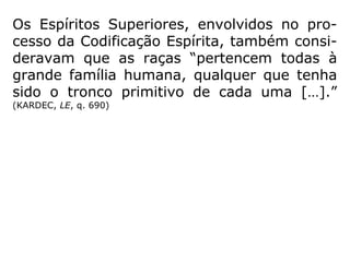 Quando da Codificação Espírita, a Ciência con
siderava que a humanidade se constituía de
quatro raças: amarela (Ásia), negra (África),
branca (Europa) e vermelha (América). (KAR-
DEC, A Gênese)
Hoje, definiu-se que a raça humana é uma
só; porém, constituída de etnias diferentes.
Kardec, ao tratar do aperfeiçoamento das ra-
ças, mesmo inserido no contexto científico de
sua época, jamais advogou qualquer tipo de
discriminação racial.
Quando ele contava com apenas 24 anos de
idade disse: ==>
 