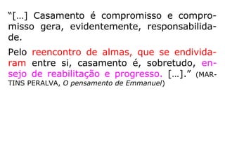 “A união livre dos sexos pertence ao estado
de natureza. O casamento constitui um dos
primeiros atos de progresso nas sociedades
humanas, porque estabelece a solidariedade
fraterna e se encontra entre todos os povos,
embora em condições diversas. A abolição do
casamento seria, pois, regredir à infância da
Humanidade e colocaria o homem abaixo
mesmo de certos animais que lhe dão o
exemplo de uniões constantes.” (KARDEC, LE, q.
696)
 