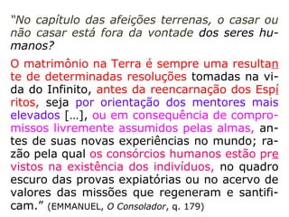 “Mas, na união dos sexos, a par da lei divina
material, comum a todos os seres vivos, há
outra lei divina imutável como todas as leis
de Deus, exclusivamente moral: a lei de
amor. Quis Deus que os seres se unissem
não só pelos laços da carne, mas também
pelos da alma, a fim de que a afeição mútua
dos esposos se lhes transmitisse aos filhos e
que fossem dois, e não um somente, a amá-
los, a cuidar deles e a fazê-los progredir.
[…].” (KARDEC, ESE, cap. XXII)
 