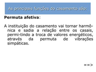 “No capítulo das afeições terrenas, o casar ou
não casar está fora da vontade dos seres hu-
manos?
O matrimônio na Terra é sempre uma resultan
te de determinadas resoluções tomadas na vi-
da do Infinito, antes da reencarnação dos Espí
ritos, seja por orientação dos mentores mais
elevados […], ou em consequência de compro-
missos livremente assumidos pelas almas, an-
tes de suas novas experiências no mundo; ra-
zão pela qual os consórcios humanos estão pre
vistos na existência dos indivíduos, no quadro
escuro das provas expiatórias ou no acervo de
valores das missões que regeneram e santifi-
cam.” (EMMANUEL, O Consolador, q. 179)
 