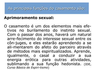 As principais funções do casamento são:As principais funções do casamento são:
Formação do lar:
Através do casamento haverá a formação do
grupo familiar, permitindo que novos Espíri-
tos mergulhem nos fluidos do planeta, para
avançarem em sua fieira evolutiva. A poliga-
mia permitiria a reprodução, mas sem estru-
tura do lar, indispensável ao crescimento es-
piritual da criatura.
==>
 