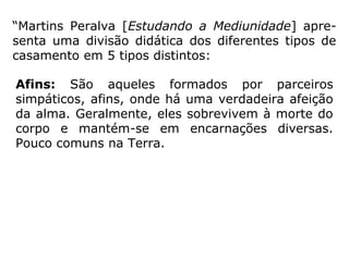 As principais funções do casamento são:As principais funções do casamento são:
Aprimoramento sexual:
O casamento é um dos elementos mais efe-
tivos no burilamento do instinto sexual.
Com o passar dos anos, haverá um natural
arre-fecimento do interesse sexual entre os
côn-juges, e eles estarão aprendendo a se
ali-mentarem do afeto do parceiro através
de métodos mais espiritualizados. Aprende,
igualmente, o casal a conduzir a sua
energia erótica para outras atividades,
sublimando a sua função hedonista. (IDE,
Curso Básico de Espiri-tismo)
 