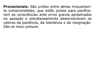 “Martins Peralva [Estudando a Mediunidade] apre-
senta uma divisão didática dos diferentes tipos de
casamento em 5 tipos distintos:
Afins: São aqueles formados por parceiros
simpáticos, afins, onde há uma verdadeira afeição
da alma. Geralmente, eles sobrevivem à morte do
corpo e mantém-se em encarnações diversas.
Pouco comuns na Terra.
 
