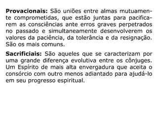 “Martins Peralva [Estudando a Mediunidade] apre-
senta uma divisão didática dos diferentes tipos de
casamento em 5 tipos distintos:
Afins: São aqueles formados por parceiros
simpáticos, afins, onde há uma verdadeira afeição
da alma. Geralmente, eles sobrevivem à morte do
corpo e mantém-se em encarnações diversas.
Pouco comuns na Terra.
Transcendentais: São casamentos afins entre
almas enobrecidas, que juntas, vão dedicar-se a
obras de grande valor para a Humanidade.
 