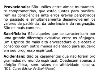 Provacionais: São uniões entre almas mutuamen-
te comprometidas, que estão juntas para pacifica-
rem as consciências ante erros graves perpetrados
no passado e simultaneamente desenvolverem os
valores da paciência, da tolerância e da resignação.
São os mais comuns.
Sacrificiais: São aqueles que se caracterizam por
uma grande diferença evolutiva entre os cônjuges.
Um Espírito de mais alta envergadura que aceita o
consórcio com outro menos adiantado para ajudá-lo
em seu progresso espiritual.
Acidentais: São os casamentos que não foram pro
gramados no mundo espiritual. Obedecem apenas à
afeição física, sem raízes na afetividade sincera.
(Apostila-IDE, Juiz de Fora)
 