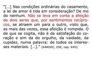 Provacionais: São uniões entre almas mutuamen-
te comprometidas, que estão juntas para pacifica-
rem as consciências ante erros graves perpetrados
no passado e simultaneamente desenvolverem os
valores da paciência, da tolerância e da resignação.
São os mais comuns.
Sacrificiais: São aqueles que se caracterizam por
uma grande diferença evolutiva entre os cônjuges.
Um Espírito de mais alta envergadura que aceita o
consórcio com outro menos adiantado para ajudá-lo
em seu progresso espiritual.
Acidentais: São os casamentos que não foram pro
gramados no mundo espiritual. Obedecem apenas à
afeição física, sem raízes na afetividade sincera.
(IDE, Curso Básico de Espiritismo)
 