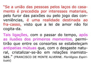 “[…] Nas condições ordinárias do casamento,
a lei de amor é tida em consideração? De mo
do nenhum. Não se leva em conta a afeição
de dois seres que, por sentimentos recípro-
cos, se atraem um para o outro, visto que,
as mais das vezes, essa afeição é rompida. O
de que se cogita, não é da satisfação do co-
ração e sim da do orgulho, da vaidade, da
cupidez, numa palavra: de todos os interes-
ses materiais. […].” (KARDEC, ESE, cap. XXII)
 