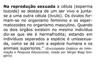 “Reprodução - dá-se este nome à série de
processos pelos quais os seres vivos transmi-
tem a vida a novos indivíduos e asseguram a
continuação das espécies. A reprodução dos
seres vivos se faz através de outro preexis-
tente. Pode ser assexuada ou agâmica e se-
xuada ou singâmica.
==>
 