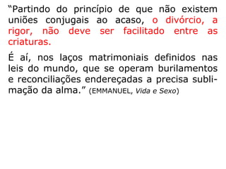 “A satisfação pura e simples dos instintos, no
matrimônio, leva os cônjuges […] a uma sa-
turação recíproca e a um isolacionismo, que
logo deterioram o relacionamento conjugal,
fazendo que o matrimônio decline e degrade.
Indispensável construir uma consciência res-
ponsável por meio da educação moral, do-
méstica e social das criaturas, para que o ma
trimônio mereça pelo menos um pouco mais
de respeito, antes de se assumir o compro-
misso, que logo, por leviandade, se dissolve-
rá.” (FRANCISCO DE MONTE ALVERNE, Florilégios Espiri-
tuais)
 
