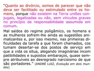 “O divórcio é lei humana que tem por objeto
separar legalmente o que já, de fato, está
separado. Não é contrário à lei de Deus, pois
que apenas reforma o que os homens hão
feito e só é aplicável nos casos em que não
se levou em conta a lei divina. […].” (KARDEC,
ESE, Cap. XXII)
 