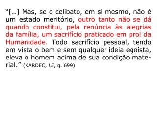 “[…] O casamento, isto é, a união permanen-
te de dois seres […] é um progresso na mar-
ca da Humanidade.” (KARDEC, LE, q. 695)
Portanto, levando-se em conta a Natureza, o
que se espera é que o indivíduo se case e
não que se conserve no celibato.
Celibato: O estado de uma pessoa que se mantém
solteira. (AURÉLIO)
 