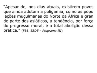 “Qual das duas, a poligamia ou a monoga-
mia, é mais conforme à lei da Natureza?
A poligamia é lei humana cuja abolição mar-
ca um progresso social. O casamento, segun-
do as vistas de Deus, deve fundar-se na afei-
ção dos seres que se unem. Na poligamia
não há afeição real, há apenas sensualida-
de.” (KARDEC, LE, q. 701)
 