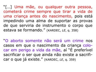 “Reconhece-se duas formas de aborto: o
aborto espontâneo e o provocado. O aborto
espontâneo é aquele que se verifica contra a
vontade dos pais, dependente de enfermida-
des maternas ou fetais. O aborto provocado
ou criminoso, como o próprio nome indica,
se deve a uma ação física ou primária
provoca-da pelos pais, ou por outrem, com o
objetivo de destruir o feto intrauterino.
Há uma forma de aborto espontâneo que, na
realidade, ante a Lei Divina, apresenta-se co-
mo criminoso.” (IDE, Curso Básico de Espiritismo)
 