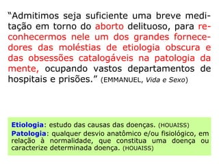 “Em Missionários da Luz, o diretor Apuleio
denomina-o de aborto inconsciente, onde a
destruição do feto não se efetivará através
de ações físicas ou químicas, mas em conse-
quência de descargas mentais deletérias da
mãe, ou de situações de extremo conflito no
lar, pondo dificuldades magnéticas ao desen-
volvimento da gestação.” (IDE, Curso Básico de Es-
piritismo)
 