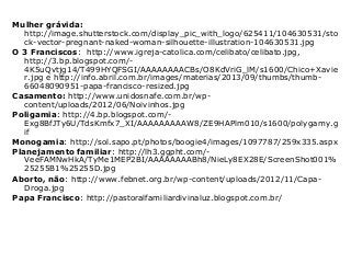 Mulher grávida:
http://image.shutterstock.com/display_pic_with_logo/625411/104630531/sto
ck-vector-pregnant-naked-woman-silhouette-illustration-104630531.jpg
O 3 Franciscos: http://www.igreja-catolica.com/celibato/celibato.jpg,
http://3.bp.blogspot.com/-
4K5uQvtjg14/T499HYQFSGI/AAAAAAAACBs/O8KdVriG_lM/s1600/Chico+Xavie
r.jpg e http://info.abril.com.br/images/materias/2013/09/thumbs/thumb-
66048090951-papa-francisco-resized.jpg
Casamento: http://www.unidosnafe.com.br/wp-
content/uploads/2012/06/Noivinhos.jpg
Poligamia: http://4.bp.blogspot.com/-
Exg8BfJTy6U/TdsKmfx7_XI/AAAAAAAAAW8/ZE9HAPlm010/s1600/polygamy.g
if
Monogamia: http://sol.sapo.pt/photos/boogie4/images/1097787/259x335.aspx
Planejamento familiar: http://lh3.ggpht.com/-
VeeFAMNwHkA/TyMe1MEP2BI/AAAAAAAABh8/NieLy8EX28E/ScreenShot001%
25255B1%25255D.jpg
Aborto, não: http://www.febnet.org.br/wp-content/uploads/2012/11/Capa-
Droga.jpg
Papa Francisco: http://pastoralfamiliardivinaluz.blogspot.com.br/
 