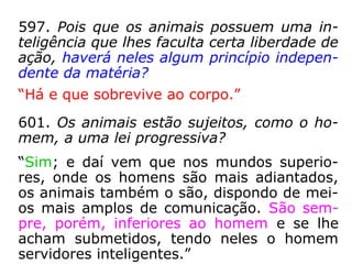 597. Pois que os animais possuem uma in-
teligência que lhes faculta certa liberdade de
ação, haverá neles algum princípio indepen-
dente da matéria?
“Há e que sobrevive ao corpo.”
601. Os animais estão sujeitos, como o ho-
mem, a uma lei progressiva?
“Sim; e daí vem que nos mundos superio-
res, onde os homens são mais adiantados,
os animais também o são, dispondo de mei-
os mais amplos de comunicação. São sem-
pre, porém, inferiores ao homem e se lhe
acham submetidos, tendo neles o homem
servidores inteligentes.”
 